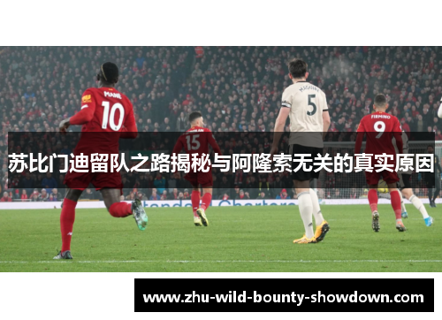 苏比门迪留队之路揭秘与阿隆索无关的真实原因