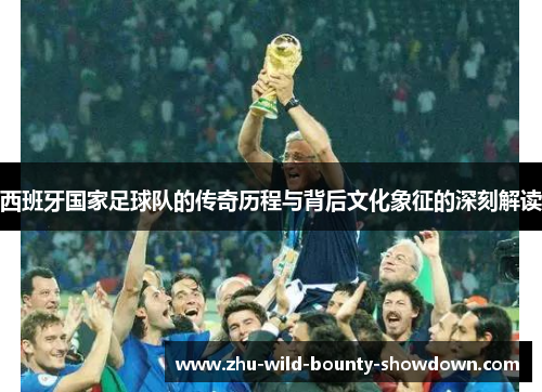 西班牙国家足球队的传奇历程与背后文化象征的深刻解读