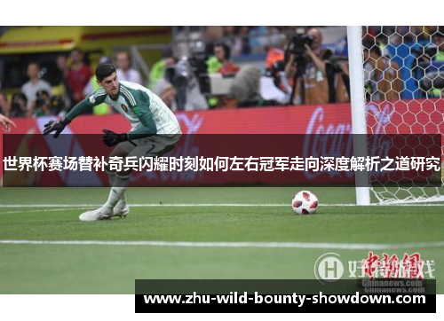 世界杯赛场替补奇兵闪耀时刻如何左右冠军走向深度解析之道研究