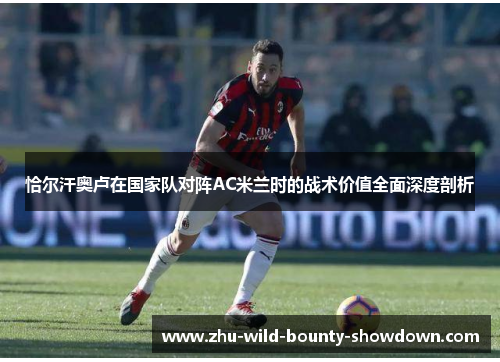 恰尔汗奥卢在国家队对阵AC米兰时的战术价值全面深度剖析 恰尔汗奥卢在国家队对阵AC米兰时的战术价值全面深度剖析