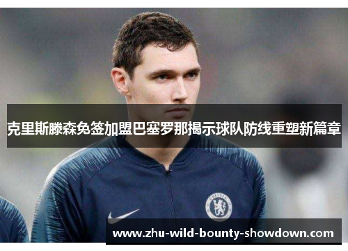 克里斯滕森免签加盟巴塞罗那揭示球队防线重塑新篇章