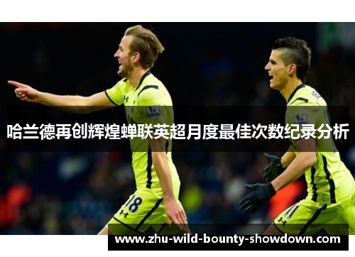 哈兰德再创辉煌蝉联英超月度最佳次数纪录分析
