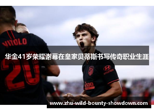 华金41岁荣耀谢幕在皇家贝蒂斯书写传奇职业生涯