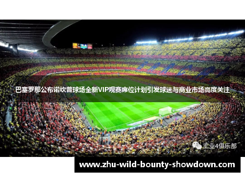 巴塞罗那公布诺坎普球场全新VIP观赛席位计划引发球迷与商业市场高度关注