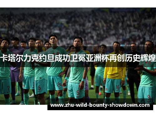 卡塔尔力克约旦成功卫冕亚洲杯再创历史辉煌 卡塔尔力克约旦成功卫冕亚洲杯再创历史辉煌