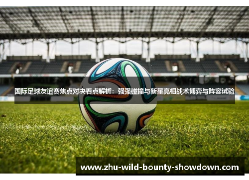 国际足球友谊赛焦点对决看点解析:强强碰撞与新星亮相战术博弈与阵容试验 国际足球友谊赛焦点对决看点解析:强强碰撞与新星亮相战术博弈与阵容试验
